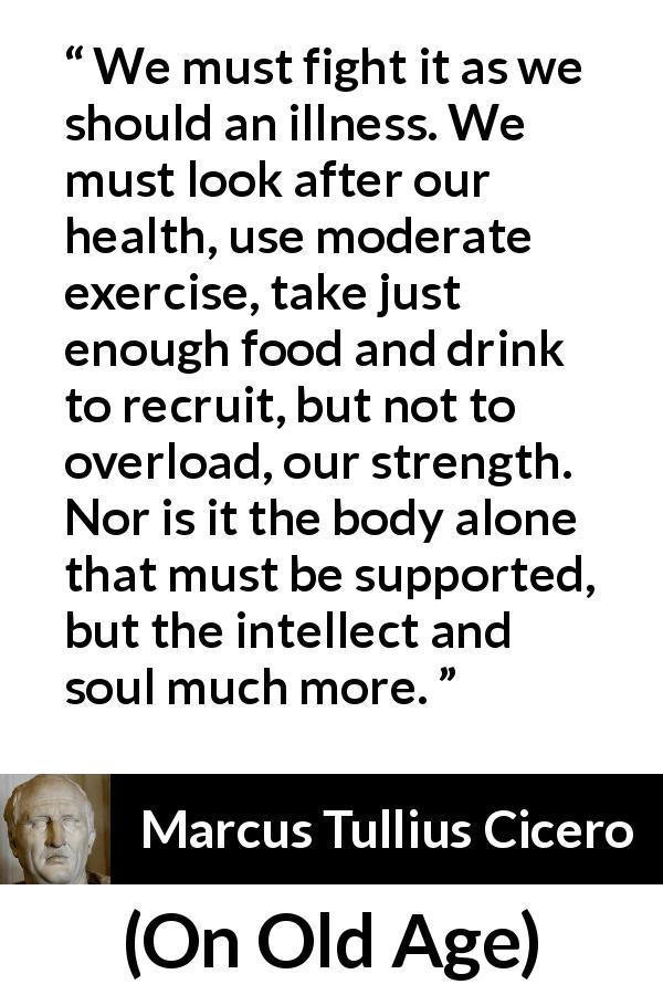 Marcus Tullius Cicero quote about illness from On Old Age - We must fight it as we should an illness. We must look after our health, use moderate exercise, take just enough food and drink to recruit, but not to overload, our strength. Nor is it the body alone that must be supported, but the intellect and soul much more.