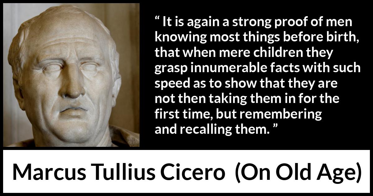 Marcus Tullius Cicero quote about knowledge from On Old Age - It is again a strong proof of men knowing most things before birth, that when mere children they grasp innumerable facts with such speed as to show that they are not then taking them in for the first time, but remembering and recalling them.