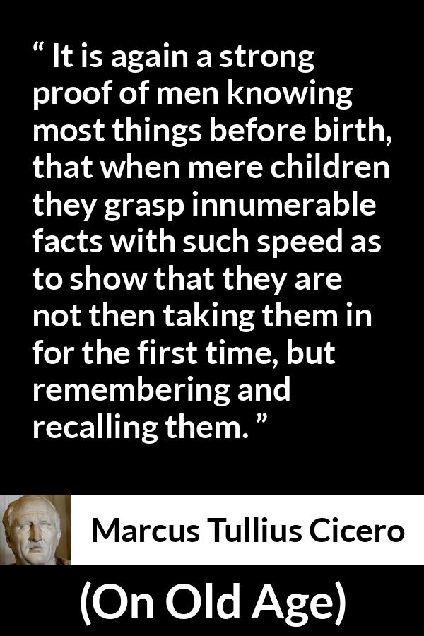 Marcus Tullius Cicero quote about knowledge from On Old Age - It is again a strong proof of men knowing most things before birth, that when mere children they grasp innumerable facts with such speed as to show that they are not then taking them in for the first time, but remembering and recalling them.