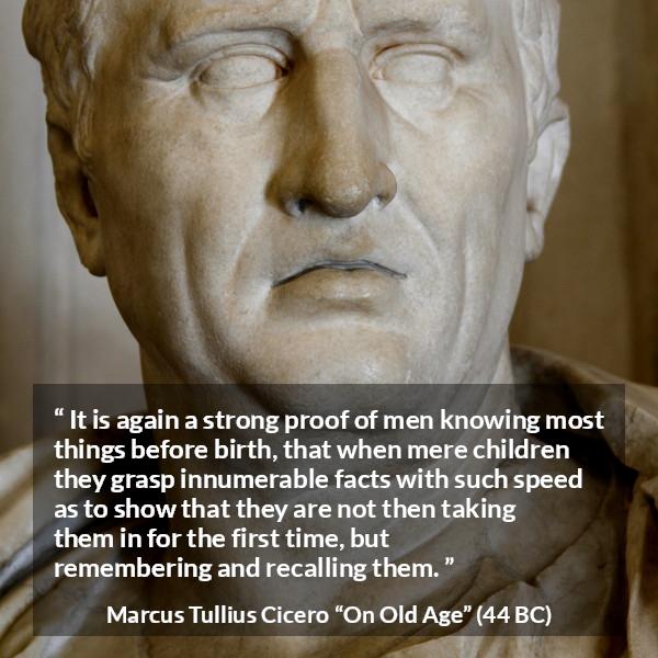 Marcus Tullius Cicero quote about knowledge from On Old Age - It is again a strong proof of men knowing most things before birth, that when mere children they grasp innumerable facts with such speed as to show that they are not then taking them in for the first time, but remembering and recalling them.