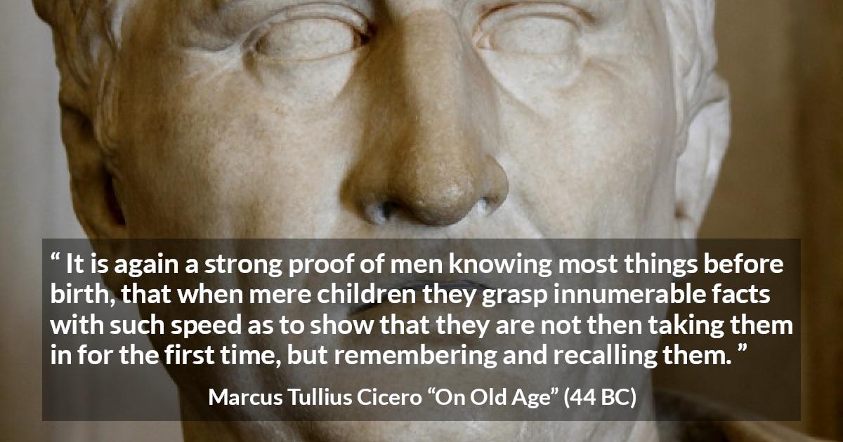 Marcus Tullius Cicero quote about knowledge from On Old Age - It is again a strong proof of men knowing most things before birth, that when mere children they grasp innumerable facts with such speed as to show that they are not then taking them in for the first time, but remembering and recalling them.