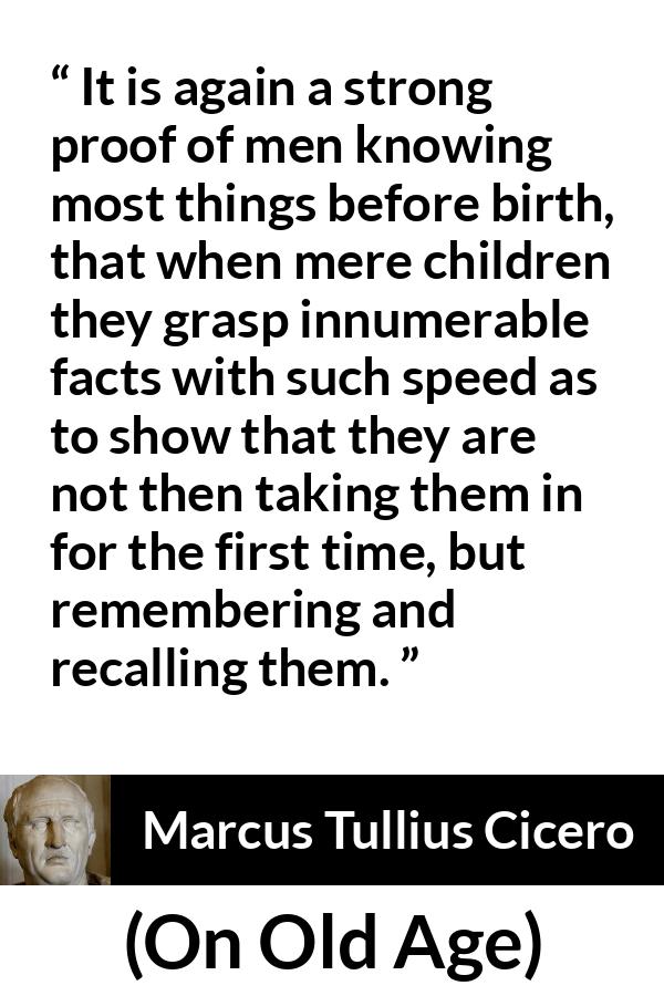 Marcus Tullius Cicero quote about knowledge from On Old Age - It is again a strong proof of men knowing most things before birth, that when mere children they grasp innumerable facts with such speed as to show that they are not then taking them in for the first time, but remembering and recalling them.