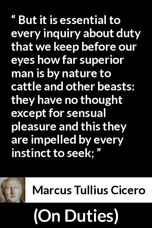 Marcus Tullius Cicero quote about man from On Duties - But it is essential to every inquiry about duty that we keep before our eyes how far superior man is by nature to cattle and other beasts: they have no thought except for sensual pleasure and this they are impelled by every instinct to seek;