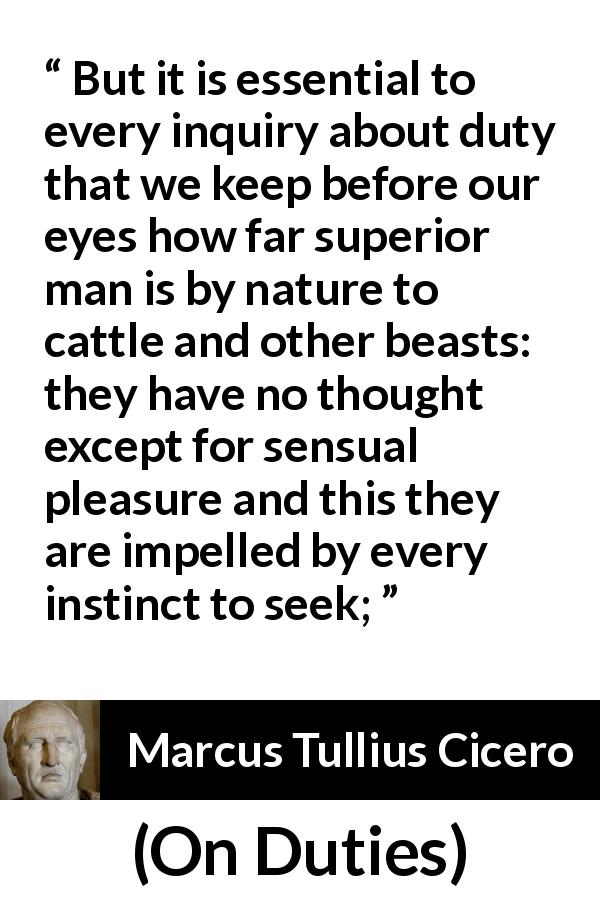 Marcus Tullius Cicero quote about man from On Duties - But it is essential to every inquiry about duty that we keep before our eyes how far superior man is by nature to cattle and other beasts: they have no thought except for sensual pleasure and this they are impelled by every instinct to seek;