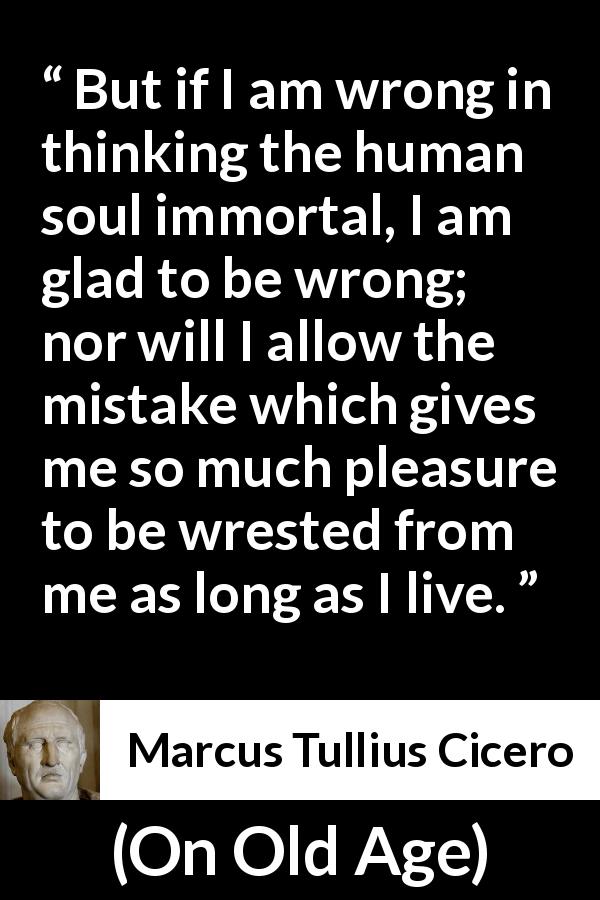 Marcus Tullius Cicero quote about pleasure from On Old Age - But if I am wrong in thinking the human soul immortal, I am glad to be wrong; nor will I allow the mistake which gives me so much pleasure to be wrested from me as long as I live.