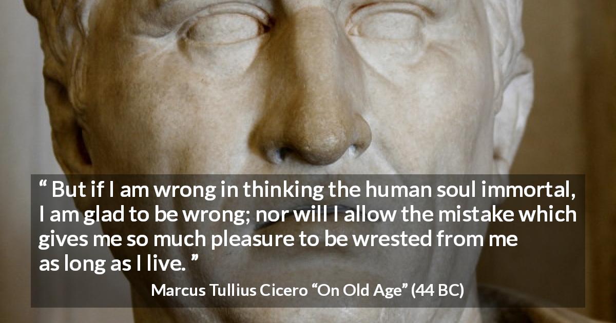 Marcus Tullius Cicero quote about pleasure from On Old Age - But if I am wrong in thinking the human soul immortal, I am glad to be wrong; nor will I allow the mistake which gives me so much pleasure to be wrested from me as long as I live.
