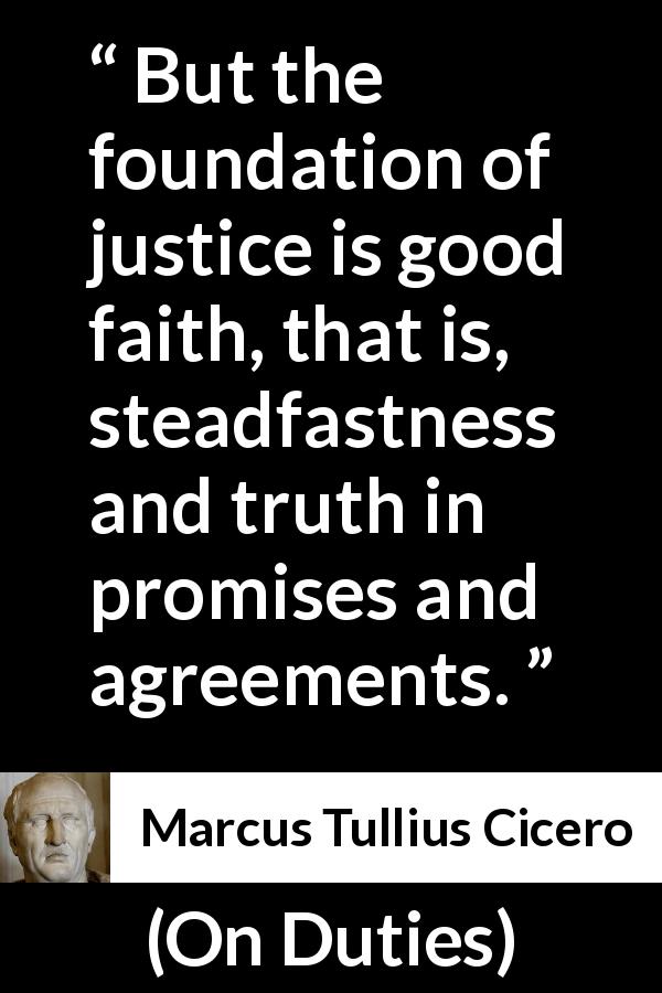 Marcus Tullius Cicero quote about truth from On Duties - But the foundation of justice is good faith, that is, steadfastness and truth in promises and agreements.