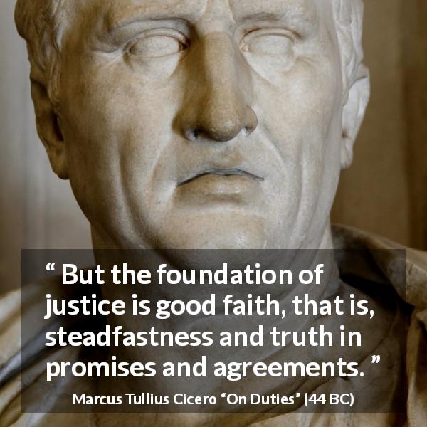 Marcus Tullius Cicero quote about truth from On Duties - But the foundation of justice is good faith, that is, steadfastness and truth in promises and agreements.