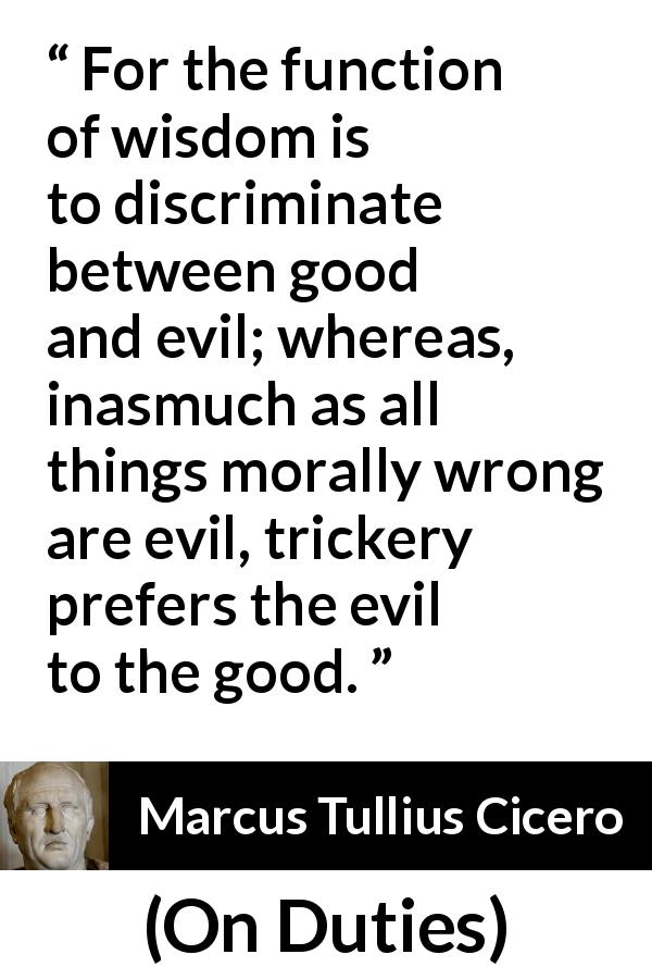 Marcus Tullius Cicero quote about wisdom from On Duties - For the function of wisdom is to discriminate between good and evil; whereas, inasmuch as all things morally wrong are evil, trickery prefers the evil to the good.