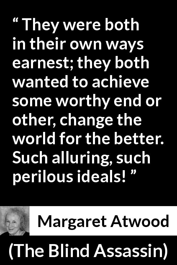 Margaret Atwood quote about achievement from The Blind Assassin - They were both in their own ways earnest; they both wanted to achieve some worthy end or other, change the world for the better. Such alluring, such perilous ideals!