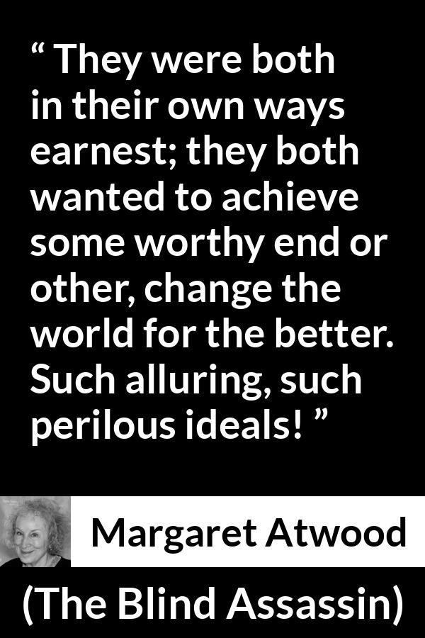 Margaret Atwood quote about achievement from The Blind Assassin - They were both in their own ways earnest; they both wanted to achieve some worthy end or other, change the world for the better. Such alluring, such perilous ideals!