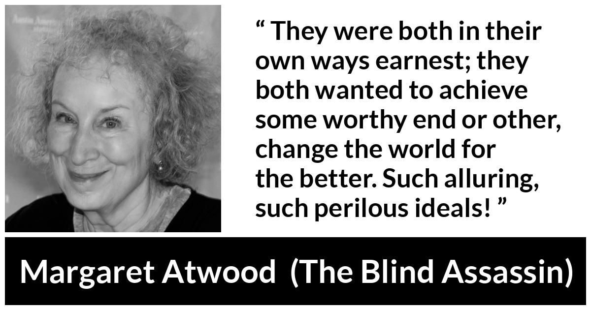 Margaret Atwood quote about achievement from The Blind Assassin - They were both in their own ways earnest; they both wanted to achieve some worthy end or other, change the world for the better. Such alluring, such perilous ideals!