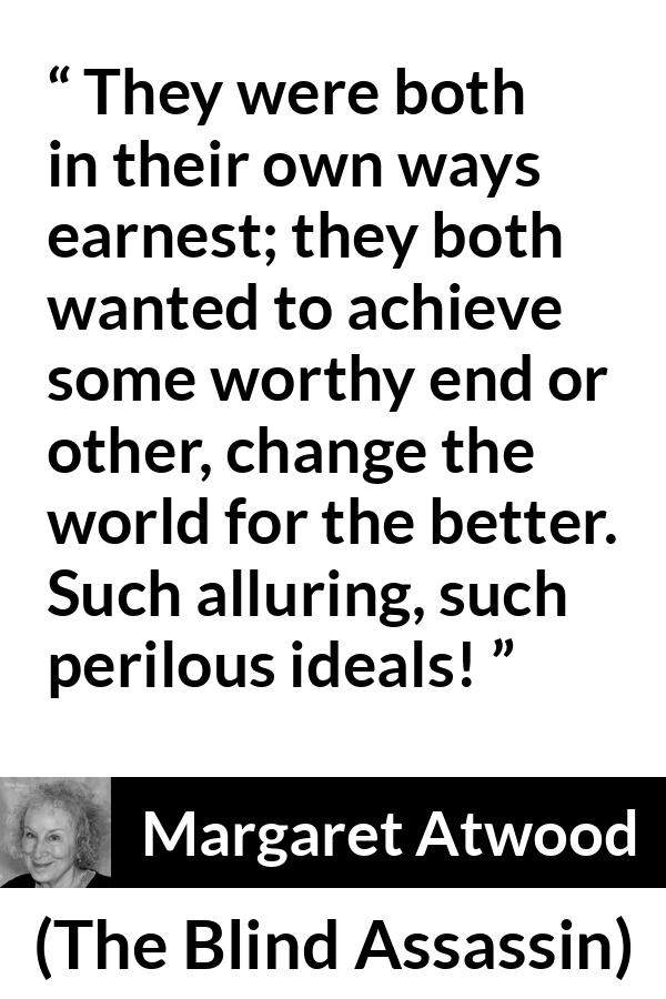 Margaret Atwood quote about achievement from The Blind Assassin - They were both in their own ways earnest; they both wanted to achieve some worthy end or other, change the world for the better. Such alluring, such perilous ideals!