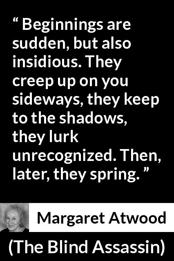 Margaret Atwood quote about beginning from The Blind Assassin - Beginnings are sudden, but also insidious. They creep up on you sideways, they keep to the shadows, they lurk unrecognized. Then, later, they spring.