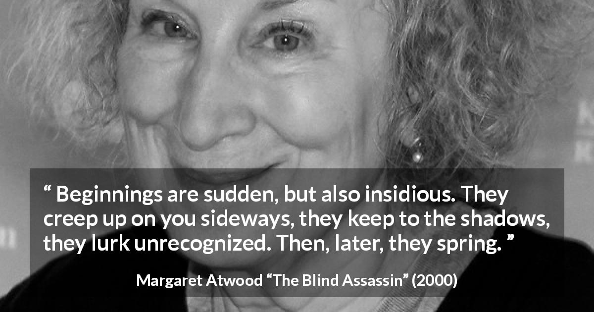 Margaret Atwood quote about beginning from The Blind Assassin - Beginnings are sudden, but also insidious. They creep up on you sideways, they keep to the shadows, they lurk unrecognized. Then, later, they spring.