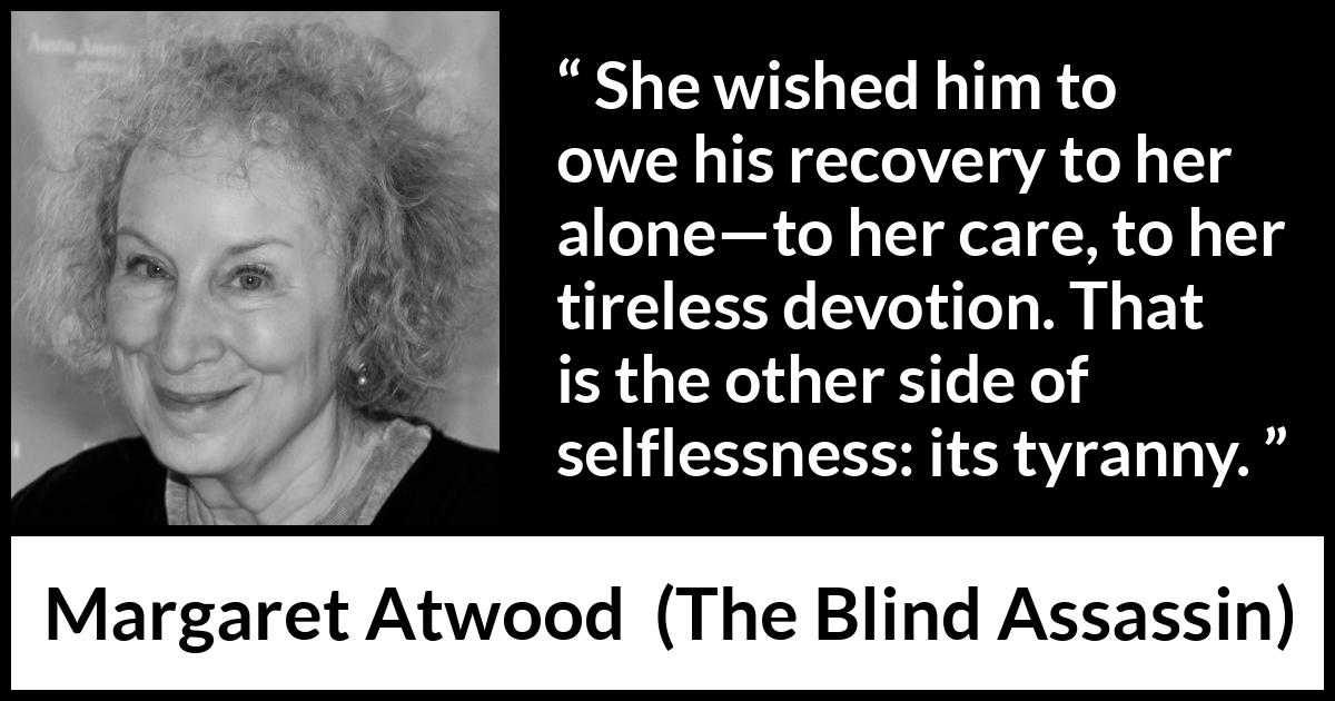 Margaret Atwood quote about care from The Blind Assassin - She wished him to owe his recovery to her alone—to her care, to her tireless devotion. That is the other side of selflessness: its tyranny.