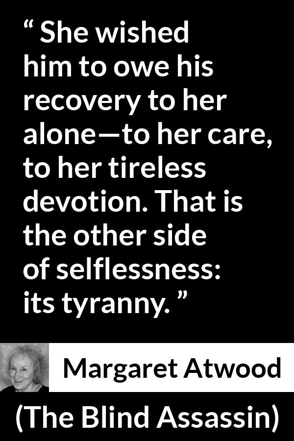 Margaret Atwood quote about care from The Blind Assassin - She wished him to owe his recovery to her alone—to her care, to her tireless devotion. That is the other side of selflessness: its tyranny.