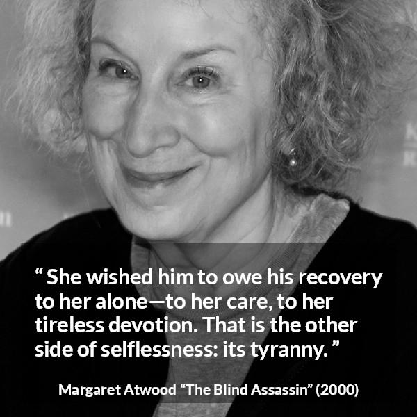 Margaret Atwood quote about care from The Blind Assassin - She wished him to owe his recovery to her alone—to her care, to her tireless devotion. That is the other side of selflessness: its tyranny.