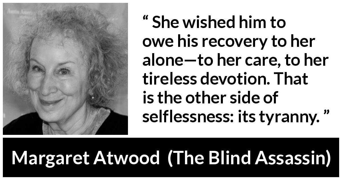 Margaret Atwood quote about care from The Blind Assassin - She wished him to owe his recovery to her alone—to her care, to her tireless devotion. That is the other side of selflessness: its tyranny.