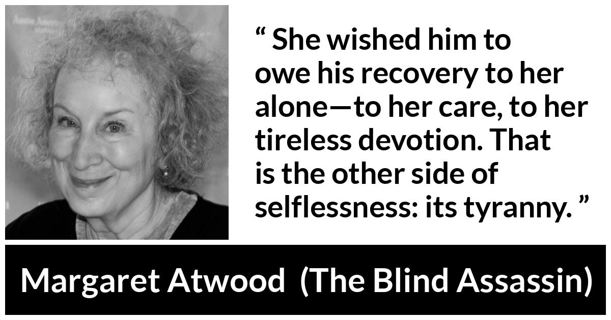 Margaret Atwood quote about care from The Blind Assassin - She wished him to owe his recovery to her alone—to her care, to her tireless devotion. That is the other side of selflessness: its tyranny.