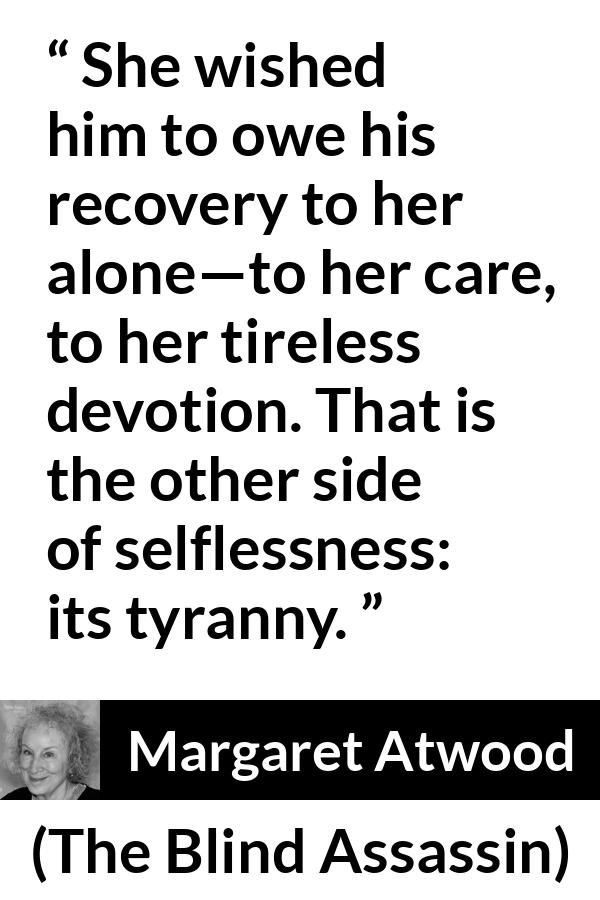 Margaret Atwood quote about care from The Blind Assassin - She wished him to owe his recovery to her alone—to her care, to her tireless devotion. That is the other side of selflessness: its tyranny.