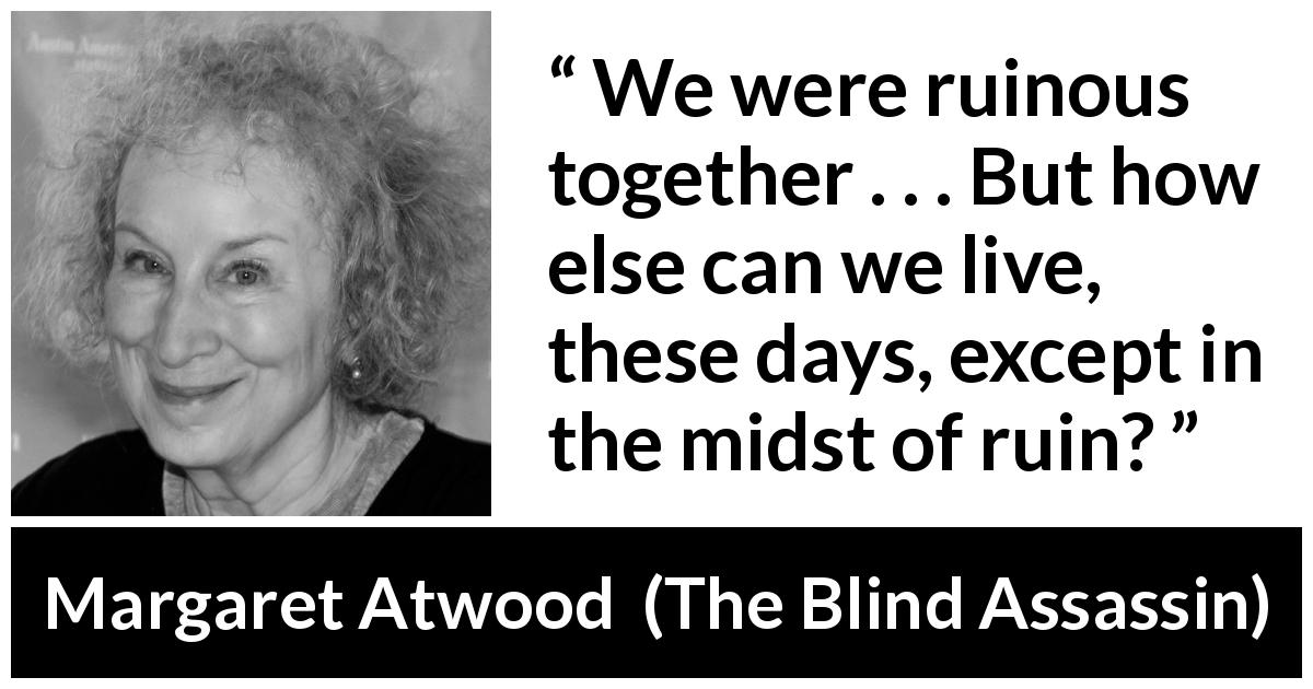 Margaret Atwood quote about chaos from The Blind Assassin - We were ruinous together . . . But how else can we live, these days, except in the midst of ruin?