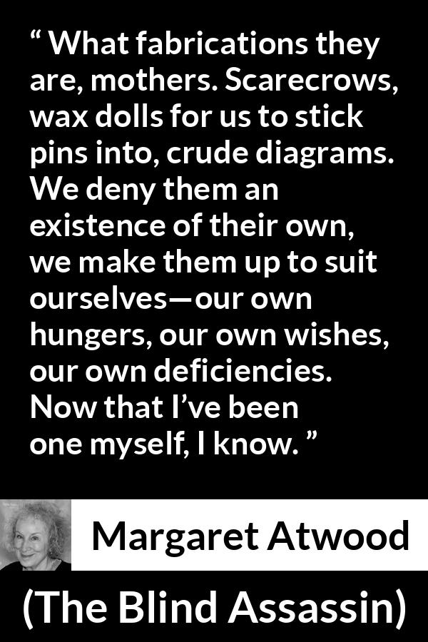 Margaret Atwood quote about childhood from The Blind Assassin - What fabrications they are, mothers. Scarecrows, wax dolls for us to stick pins into, crude diagrams. We deny them an existence of their own, we make them up to suit ourselves—our own hungers, our own wishes, our own deficiencies. Now that I’ve been one myself, I know.