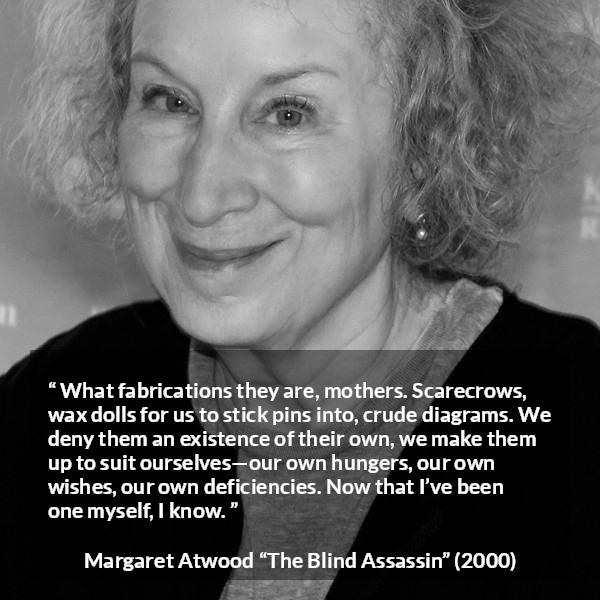 Margaret Atwood quote about childhood from The Blind Assassin - What fabrications they are, mothers. Scarecrows, wax dolls for us to stick pins into, crude diagrams. We deny them an existence of their own, we make them up to suit ourselves—our own hungers, our own wishes, our own deficiencies. Now that I’ve been one myself, I know.