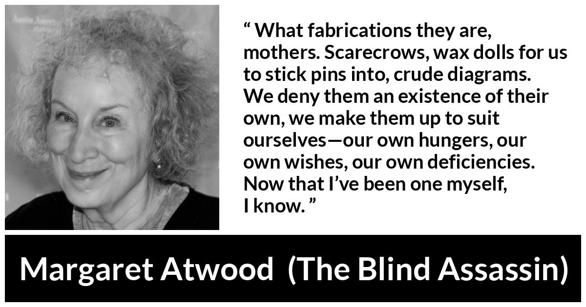 Margaret Atwood quote about childhood from The Blind Assassin - What fabrications they are, mothers. Scarecrows, wax dolls for us to stick pins into, crude diagrams. We deny them an existence of their own, we make them up to suit ourselves—our own hungers, our own wishes, our own deficiencies. Now that I’ve been one myself, I know.