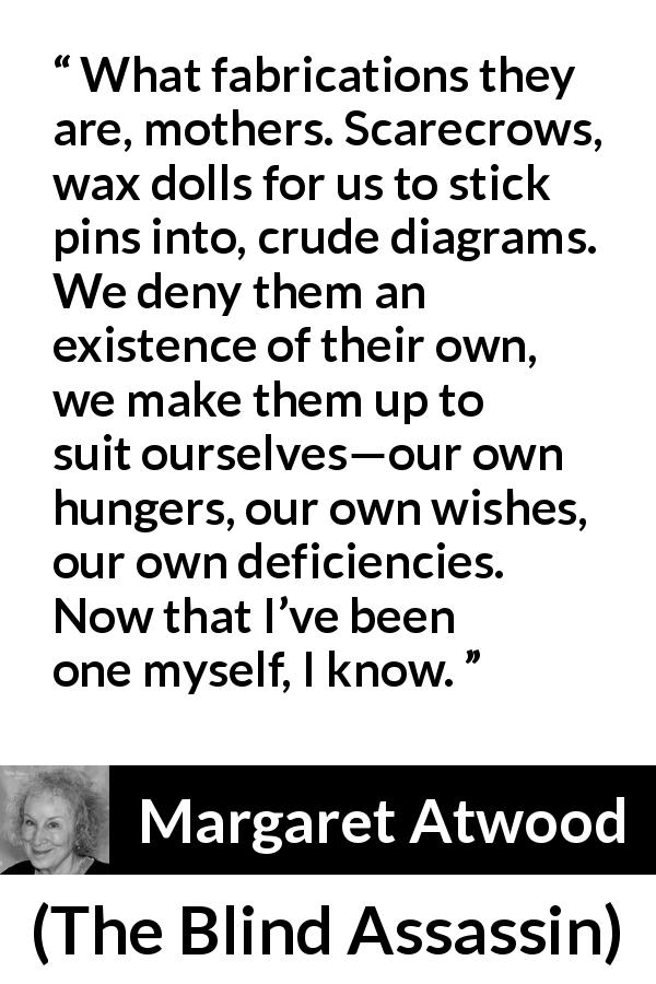 Margaret Atwood quote about childhood from The Blind Assassin - What fabrications they are, mothers. Scarecrows, wax dolls for us to stick pins into, crude diagrams. We deny them an existence of their own, we make them up to suit ourselves—our own hungers, our own wishes, our own deficiencies. Now that I’ve been one myself, I know.