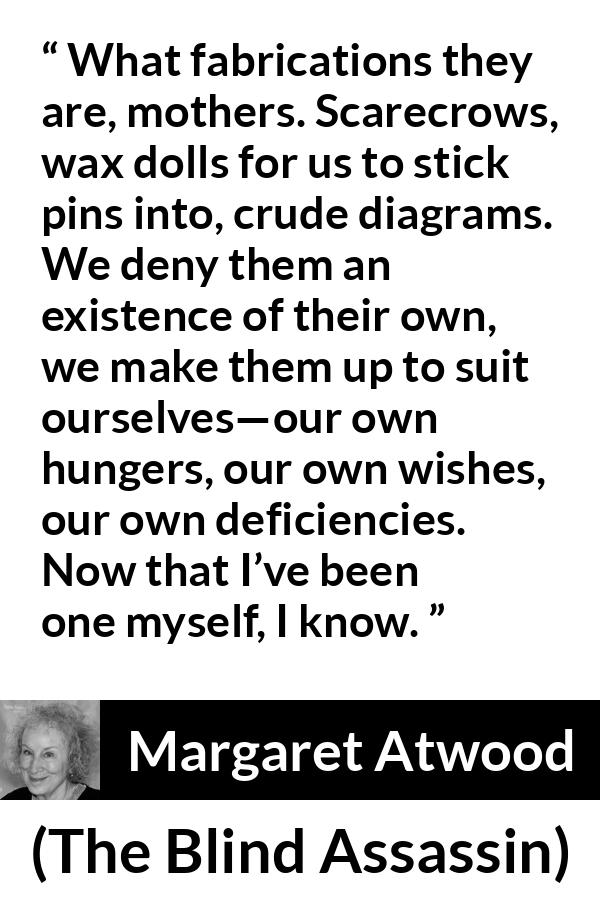 Margaret Atwood quote about childhood from The Blind Assassin - What fabrications they are, mothers. Scarecrows, wax dolls for us to stick pins into, crude diagrams. We deny them an existence of their own, we make them up to suit ourselves—our own hungers, our own wishes, our own deficiencies. Now that I’ve been one myself, I know.