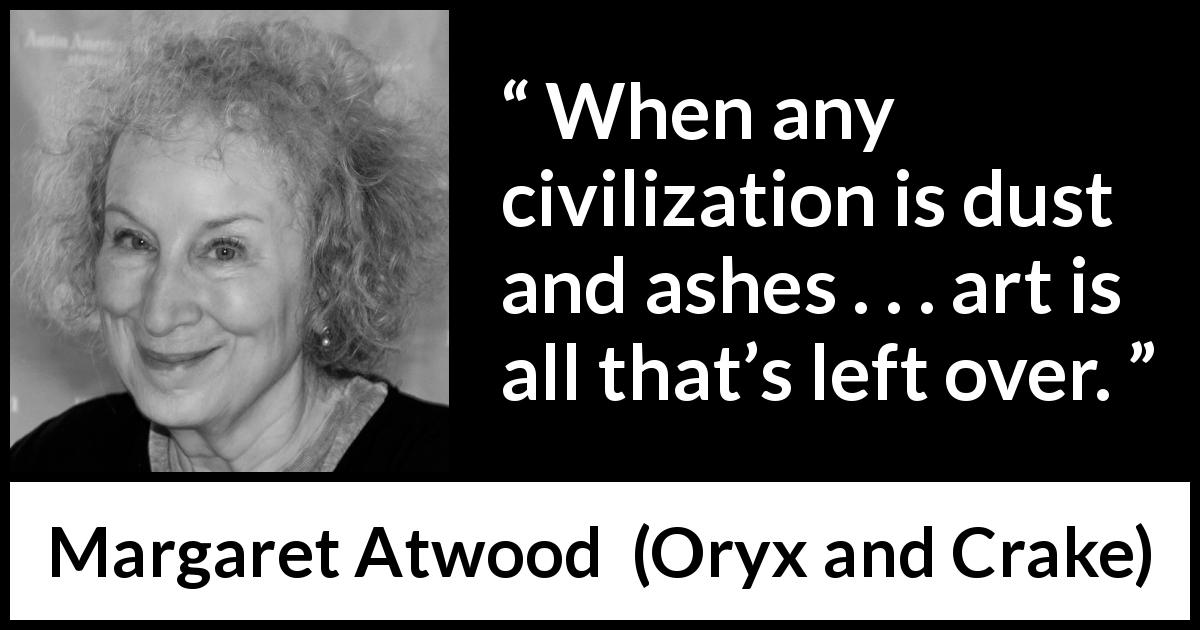 Margaret Atwood quote about civilization from Oryx and Crake - When any civilization is dust and ashes . . . art is all that’s left over.