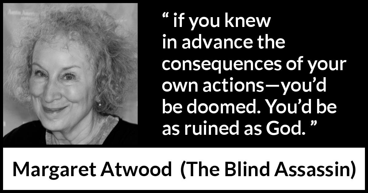 Margaret Atwood quote about consequences from The Blind Assassin - if you knew in advance the consequences of your own actions—you’d be doomed. You’d be as ruined as God.