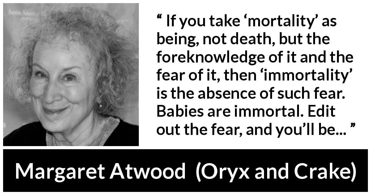 Margaret Atwood quote about death from Oryx and Crake - If you take ‘mortality’ as being, not death, but the foreknowledge of it and the fear of it, then ‘immortality’ is the absence of such fear. Babies are immortal. Edit out the fear, and you’ll be...