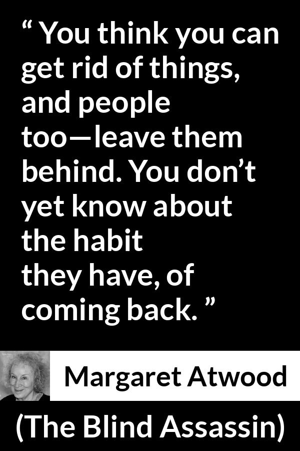 Margaret Atwood quote about escape from The Blind Assassin - You think you can get rid of things, and people too—leave them behind. You don’t yet know about the habit they have, of coming back.