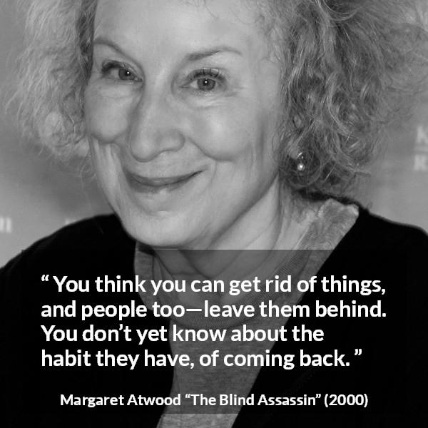 Margaret Atwood quote about escape from The Blind Assassin - You think you can get rid of things, and people too—leave them behind. You don’t yet know about the habit they have, of coming back.