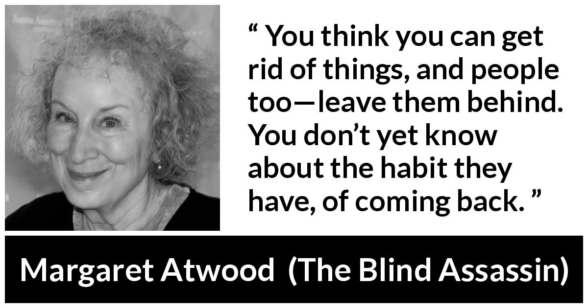 Margaret Atwood quote about escape from The Blind Assassin - You think you can get rid of things, and people too—leave them behind. You don’t yet know about the habit they have, of coming back.