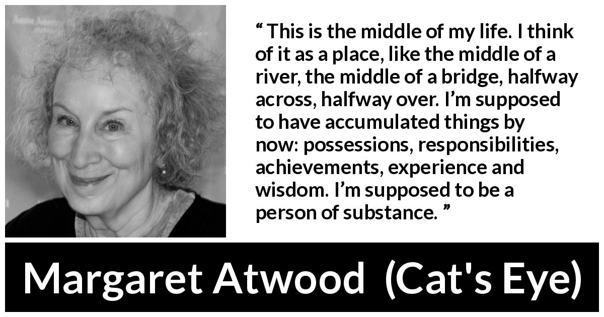 Margaret Atwood quote about experience from Cat's Eye - This is the middle of my life. I think of it as a place, like the middle of a river, the middle of a bridge, halfway across, halfway over. I’m supposed to have accumulated things by now: possessions, responsibilities, achievements, experience and wisdom. I’m supposed to be a person of substance.