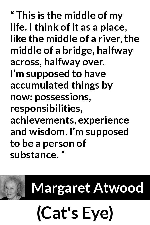 Margaret Atwood quote about experience from Cat's Eye - This is the middle of my life. I think of it as a place, like the middle of a river, the middle of a bridge, halfway across, halfway over. I’m supposed to have accumulated things by now: possessions, responsibilities, achievements, experience and wisdom. I’m supposed to be a person of substance.