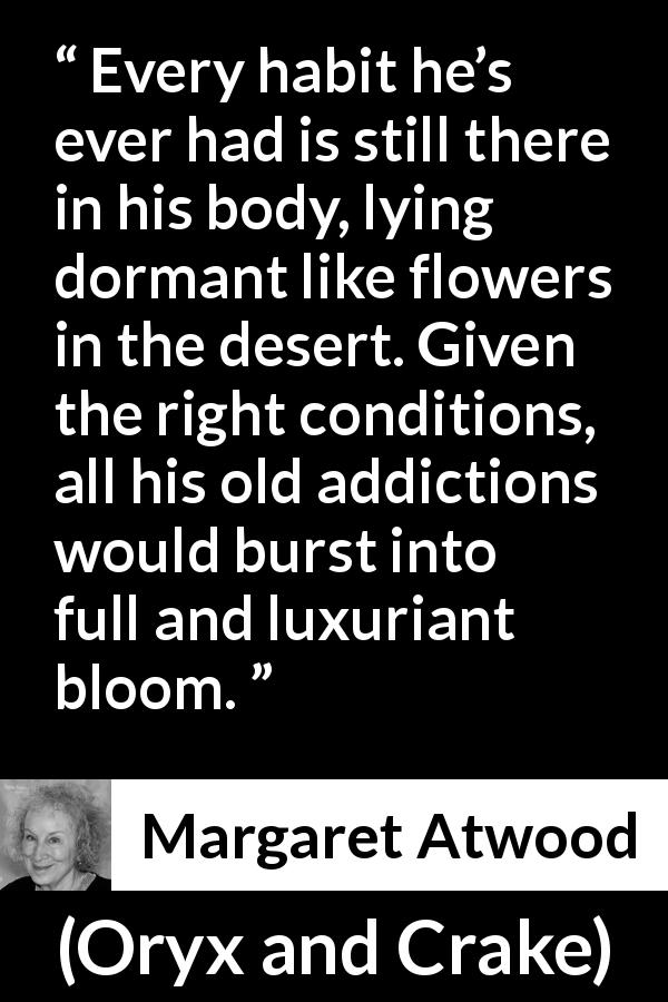 Margaret Atwood quote about habit from Oryx and Crake - Every habit he’s ever had is still there in his body, lying dormant like flowers in the desert. Given the right conditions, all his old addictions would burst into full and luxuriant bloom.
