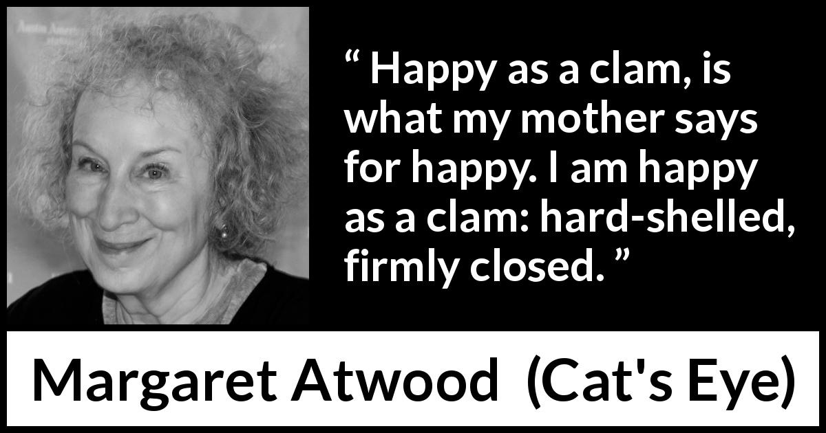 Margaret Atwood quote about happiness from Cat's Eye - Happy as a clam, is what my mother says for happy. I am happy as a clam: hard-shelled, firmly closed.