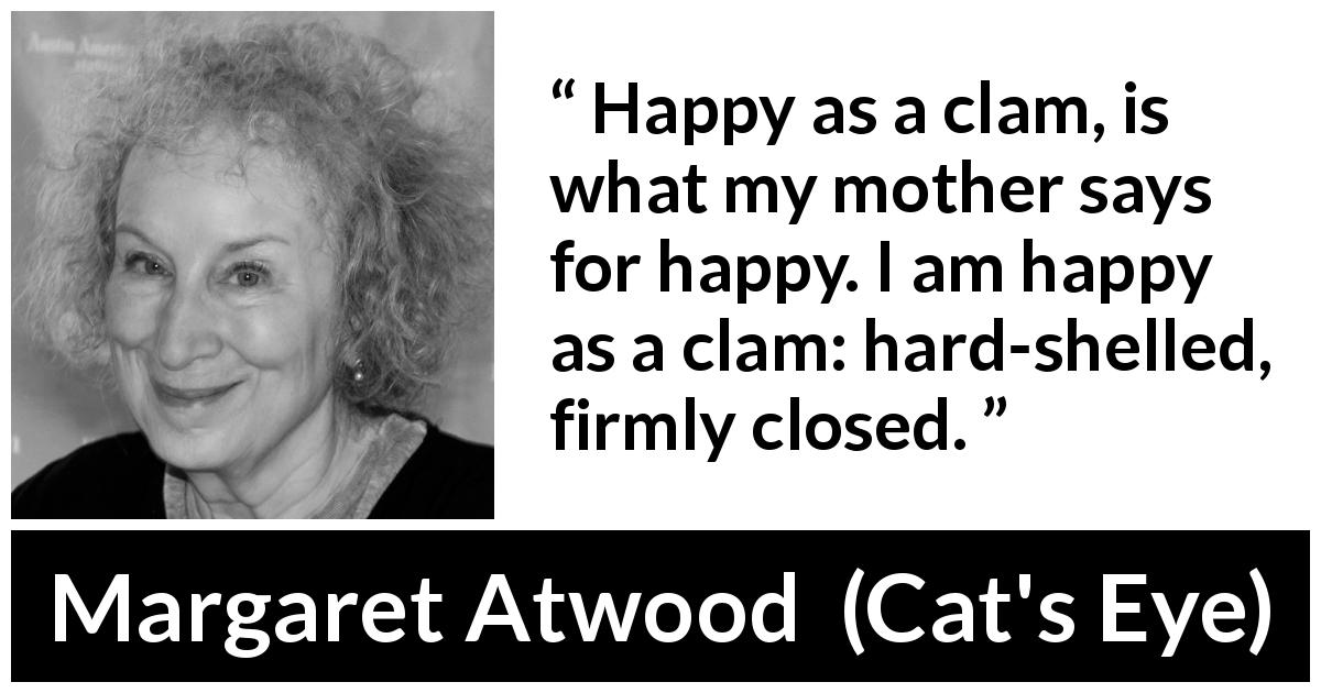Margaret Atwood quote about happiness from Cat's Eye - Happy as a clam, is what my mother says for happy. I am happy as a clam: hard-shelled, firmly closed.