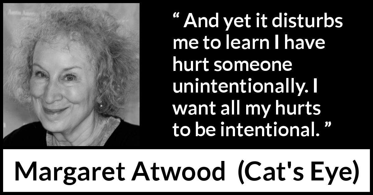 Margaret Atwood quote about hurting from Cat's Eye - And yet it disturbs me to learn I have hurt someone unintentionally. I want all my hurts to be intentional.