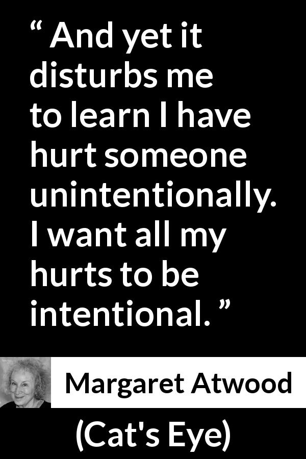 Margaret Atwood quote about hurting from Cat's Eye - And yet it disturbs me to learn I have hurt someone unintentionally. I want all my hurts to be intentional.