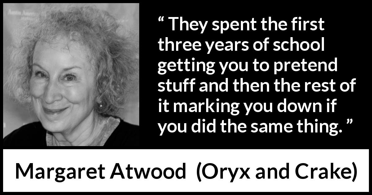 Margaret Atwood quote about imagination from Oryx and Crake - They spent the first three years of school getting you to pretend stuff and then the rest of it marking you down if you did the same thing.