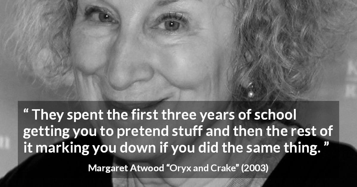 Margaret Atwood quote about imagination from Oryx and Crake - They spent the first three years of school getting you to pretend stuff and then the rest of it marking you down if you did the same thing.