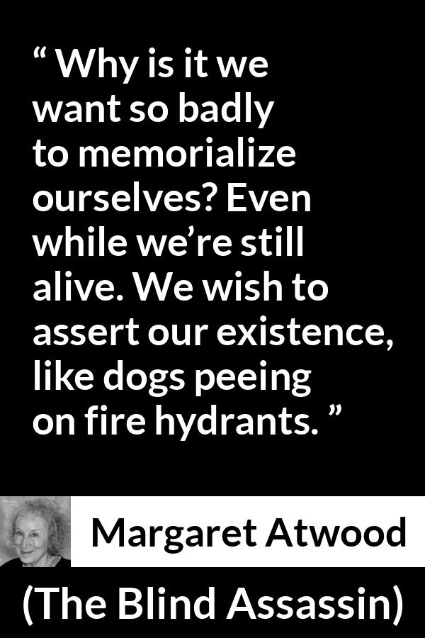 Margaret Atwood quote about immortality from The Blind Assassin - Why is it we want so badly to memorialize ourselves? Even while we’re still alive. We wish to assert our existence, like dogs peeing on fire hydrants.