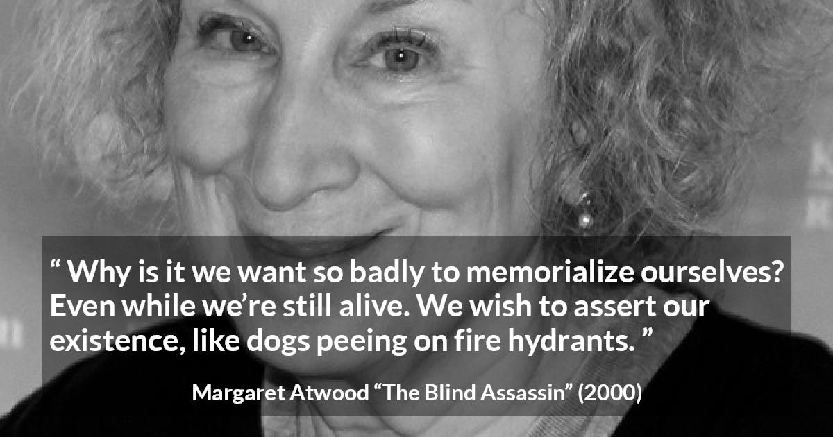 Margaret Atwood quote about immortality from The Blind Assassin - Why is it we want so badly to memorialize ourselves? Even while we’re still alive. We wish to assert our existence, like dogs peeing on fire hydrants.