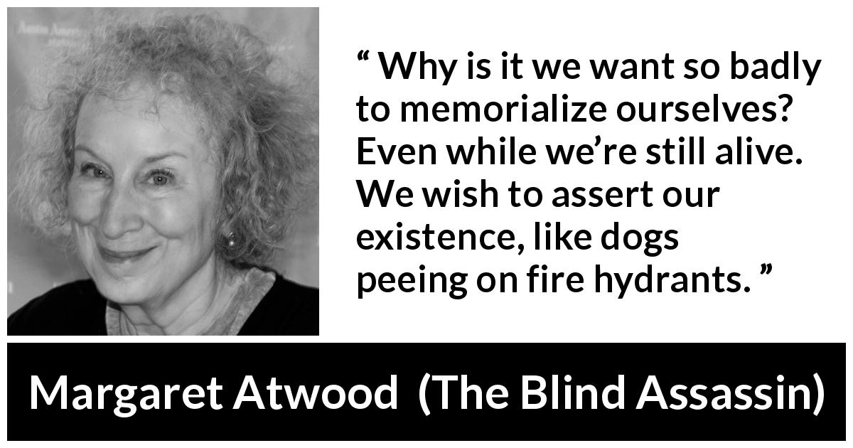 Margaret Atwood quote about immortality from The Blind Assassin - Why is it we want so badly to memorialize ourselves? Even while we’re still alive. We wish to assert our existence, like dogs peeing on fire hydrants.