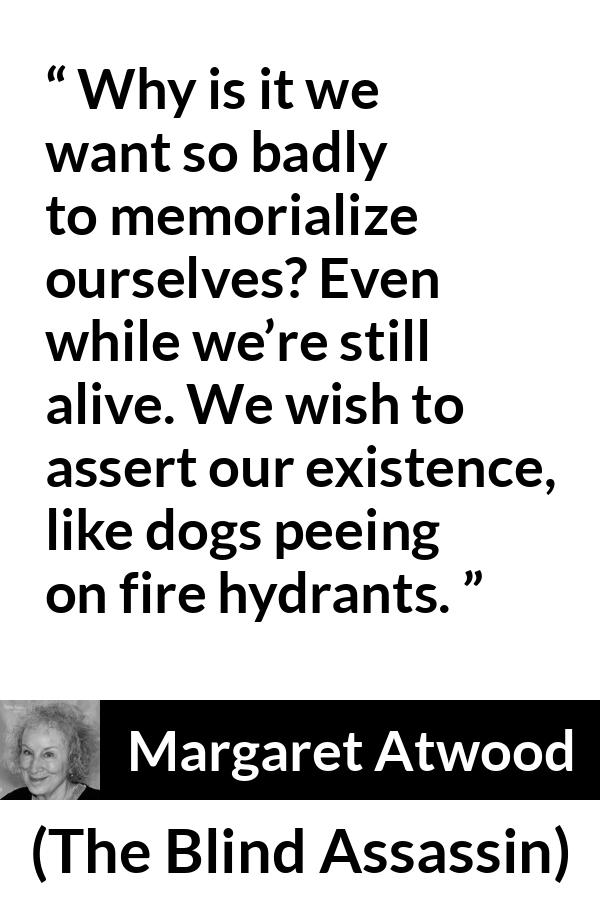 Margaret Atwood quote about immortality from The Blind Assassin - Why is it we want so badly to memorialize ourselves? Even while we’re still alive. We wish to assert our existence, like dogs peeing on fire hydrants.